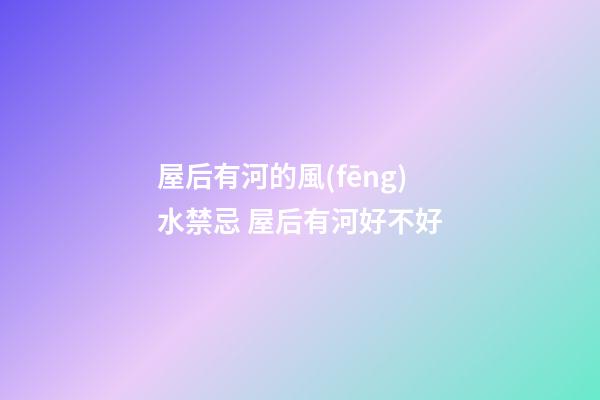 屋后有河的風(fēng)水禁忌 屋后有河好不好